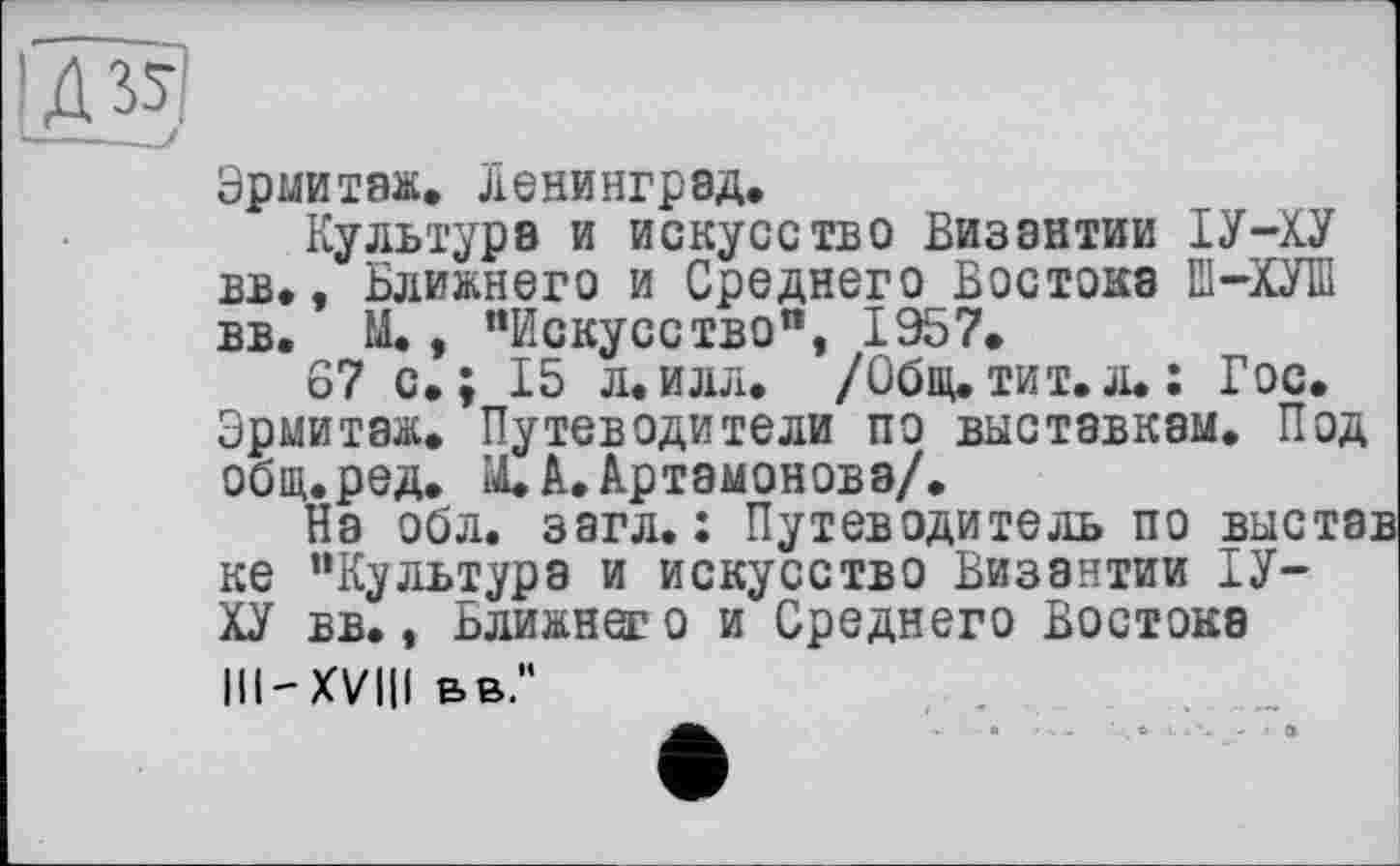 ﻿Эрмитаж. Ленинград.
Культура и искусство Византии ІУ-ХУ вв., Ближнего и Среднего Востока Ш-ХУШ вв. М., "Искусство", 1957.
67 с.; 15 л.илл. /Общ.тит.л.: Гос. Эрмитаж. Путеводители по выставкам. Под общ.ред. М. А. Артамонова/.
На обл. загл. : Путеводитель по выста: ке "Культура и искусство Византии ГУ-ХУ вв., Ближнее о и Среднего Востока III-XVIII вв."
' ft